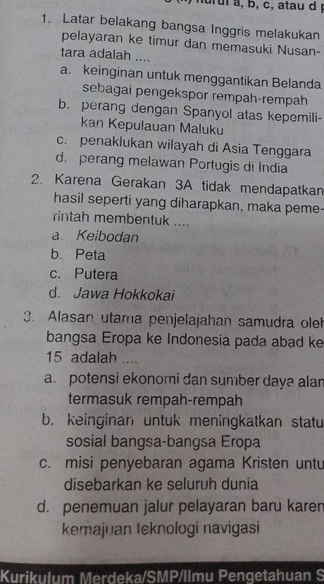 nu rul a, b, c, atau d 
1. Latar belakang bangsa Inggris melakukan
pelayaran ke timur dan memasuki Nusan-
tara adalah ....
a. keinginan untuk menggantikan Belanda
sebagai pengekspor rempah-rempah
b. perang dengan Spanyol atas kepemili-
kan Kepulauan Maluku
c. penaklukan wilayah di Asia Tenggara
d. perang melawan Portugis di India
2. Karena Gerakan 3A tidak mendapatkan
hasil seperti yang diharapkan, maka peme-
rintah membentuk ....
a. Keibodan
b. Peta
c. Putera
d. Jawa Hokkokai
3. Alasan utama penjelajahan samudra oleh
bangsa Eropa ke Indonesia pada abad ke
15 adalah ___.
a. potensi ekonomi dan sumber daya alar
termasuk rempah-rempah
b. keinginan untuk meningkatkan statu
sosial bangsa-bangsa Eropa
c. misi penyebaran agama Kristen untu
disebarkan ke seluruh dunia
d. penemuan jalur pelayaran baru karen
kemajuan teknologi navigasi
Kurikulum Merdeka/SMP/llmu Pengetahuan S