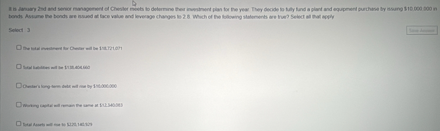 It is January 2nd and senior management of Chester meets to determine their investment plan for the year. They decide to fully fund a plant and equipment purchase by issuing $10,000,000 in
bonds Assume the bonds are issued at face value and leverage changes to 2.8. Which of the following statements are true? Select all that apply
Select 3 Sive Arvant
The total investment for Chester will be $18,721,071
Total liabilities will be $138,404,660
Chester's long-term debt will rise by $10,000,000
Working capital will remain the same at $12,340.083
Total Assets will rise to $220,140,929