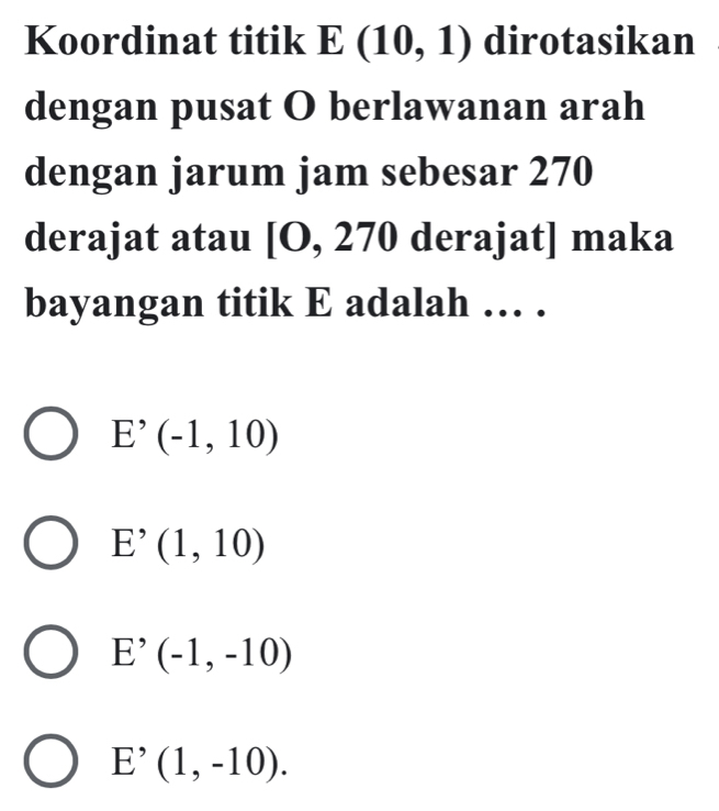 Koordinat titik E(10,1) dirotasikan
dengan pusat O berlawanan arah
dengan jarum jam sebesar 270
derajat atau [O, ∠ 70 derajat] maka
bayangan titik E adalah … .
E^(^,)(-1,10)
E^(^,)(1,10)
E^(^,)(-1,-10)
E^(^,)(1,-10).