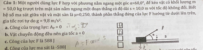 Một người dùng lực F hợp với phương nằm ngang một góc alpha =60,0° * để kéo vật có khối lượng m
=50,0kg trượt trên mặt sàn nằm ngang một đoạn thẳng có độ dài s=10, 0m với tốc độ không đổi. Biết
hệ số ma sát giữa vật và mặt sàn là mu =0,250 , thành phần thẳng đứng của lực F hướng từ dưới lên trên,
gia tốc rơi tự do g=9,8m/s^2.
a. Công của trọng lực: A_p=0
b. Vật chuyển động đều nên gia tốc a=0
c. Công của lực F là 588 J
d. Công của lực ma sát là -588J