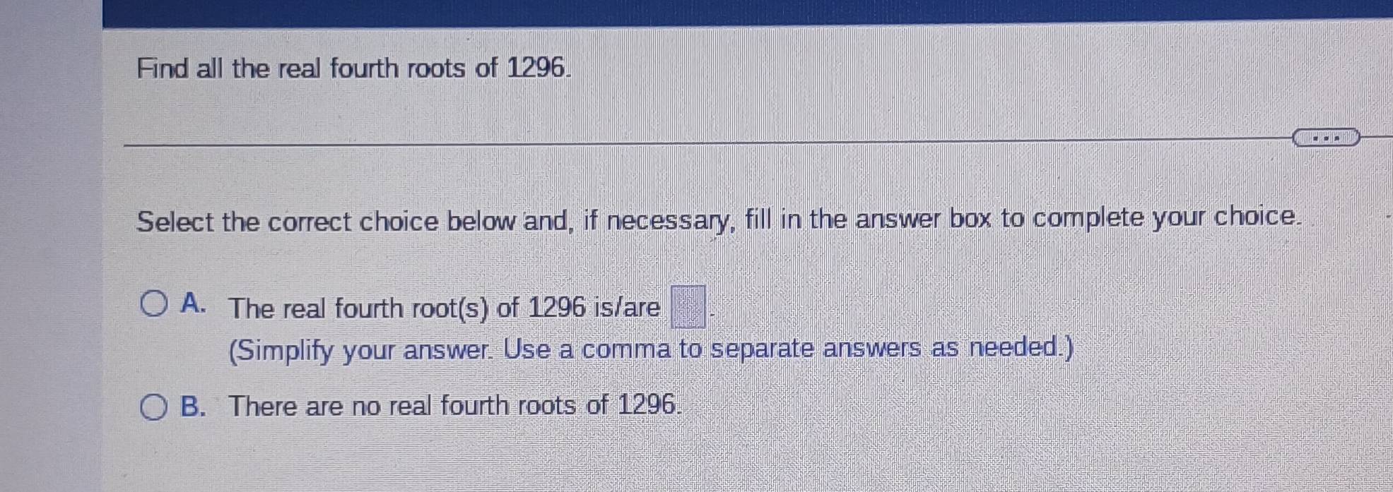 Find all the real fourth roots of 1296.

Select the correct choice below and, if necessary, fill in the answer box to complete your choice.
A. The real fourth root(s) of 1296 is/are
(Simplify your answer. Use a comma to separate answers as needed.)
B. There are no real fourth roots of 1296.