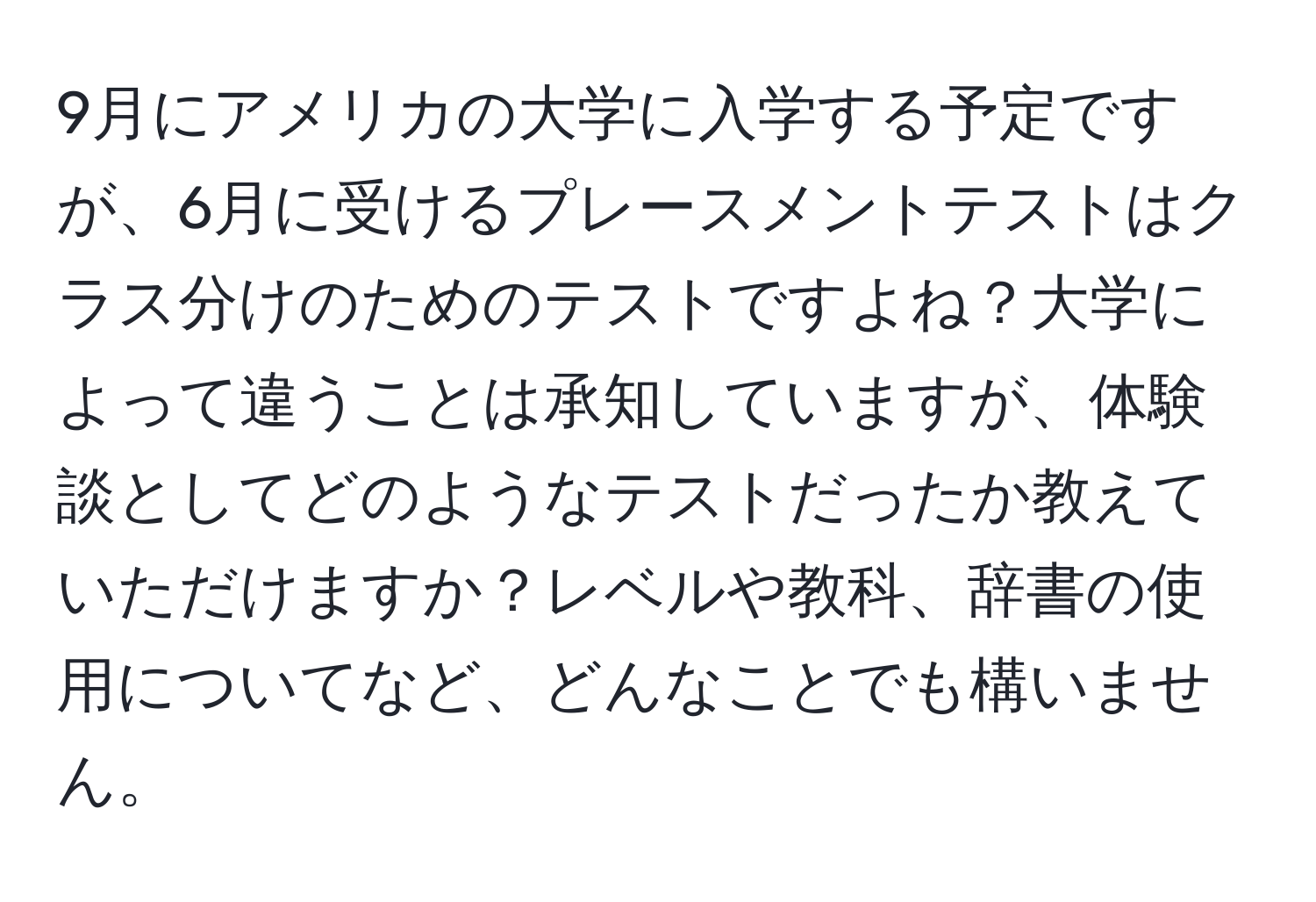 9月にアメリカの大学に入学する予定ですが、6月に受けるプレースメントテストはクラス分けのためのテストですよね？大学によって違うことは承知していますが、体験談としてどのようなテストだったか教えていただけますか？レベルや教科、辞書の使用についてなど、どんなことでも構いません。