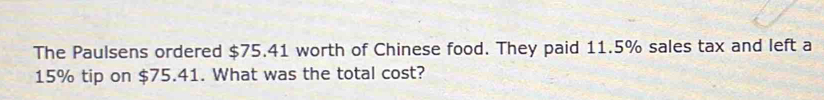 The Paulsens ordered $75.41 worth of Chinese food. They paid 11.5% sales tax and left a
15% tip on $75.41. What was the total cost?