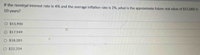 If the nominal interest rate is 4% and the average inflation rate is 2%, what is the approximate future real value of $15,000 In
10 years?
$15,900
$17.949
$18.285
$22.204