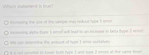 Which statement is true?
Increasing the size of the sample may reduce type 1 error
Increasing alpha (type 1 error) will lead to an increase in beta (type 2 error)
We can determine the amount of type 1 error ourselves
It is not possible to lower both type 1 and type 2 errors at the same time!