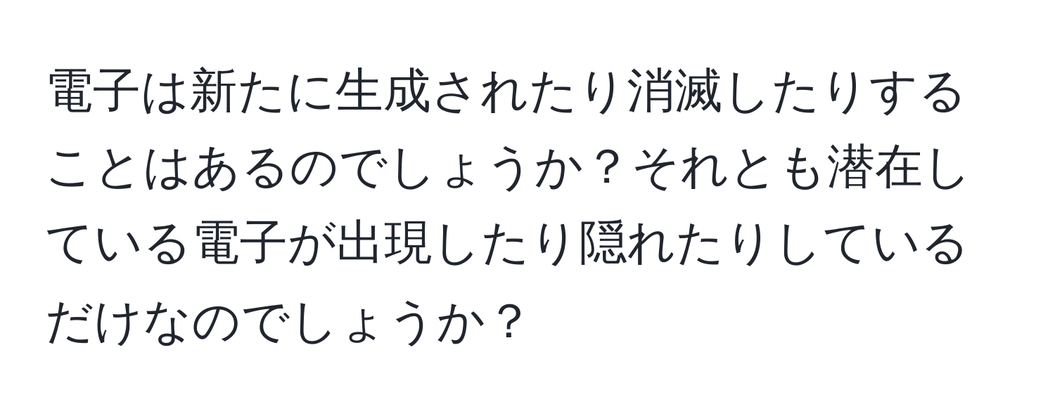 電子は新たに生成されたり消滅したりすることはあるのでしょうか？それとも潜在している電子が出現したり隠れたりしているだけなのでしょうか？