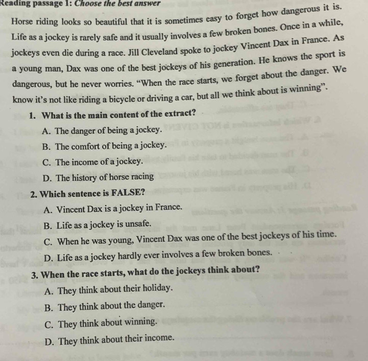 Reading passage 1: Choose the best answer
Horse riding looks so beautiful that it is sometimes easy to forget how dangerous it is.
Life as a jockey is rarely safe and it usually involves a few broken bones. Once in a while,
jockeys even die during a race. Jill Cleveland spoke to jockey Vincent Dax in France. As
a young man, Dax was one of the best jockeys of his generation. He knows the sport is
dangerous, but he never worries. “When the race starts, we forget about the danger. We
know it’s not like riding a bicycle or driving a car, but all we think about is winning”.
1. What is the main content of the extract?
A. The danger of being a jockey.
B. The comfort of being a jockey.
C. The income of a jockey.
D. The history of horse racing
2. Which sentence is FALSE?
A. Vincent Dax is a jockey in France.
B. Life as a jockey is unsafe.
C. When he was young, Vincent Dax was one of the best jockeys of his time.
D. Life as a jockey hardly ever involves a few broken bones.
3. When the race starts, what do the jockeys think about?
A. They think about their holiday.
B. They think about the danger.
C. They think about winning.
D. They think about their income.