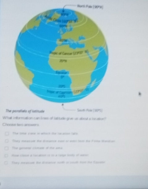 The parallels of istitude
What information can lines of latitude give us about a location?
Choose two answers
The sime zone in whoch the locasion falio
They measuer the distance naol or west fom the Frns Mendian
The genetal climae of the ona
How clope a location is to a large body of water
They measue the disrance nothi or south fom the Eqquatu