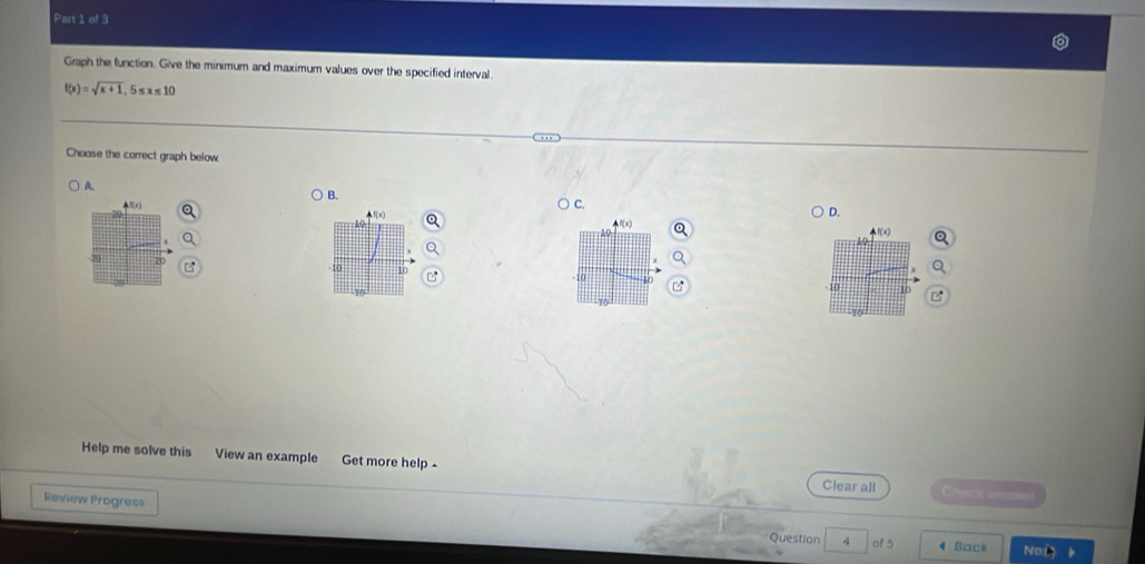 Graph the function. Give the minimum and maximum values over the specified interval.

f(x)=sqrt(x+1) 05 =10
… 
Choose the correct graph below. 
B. 
A. C. D. 
![ π]
10
A

21
40 10 a 10
10
Help me solve this View an example Get more help Clear all Ch 
Review Progress 
Question 4 of 5 4 Back Noi k