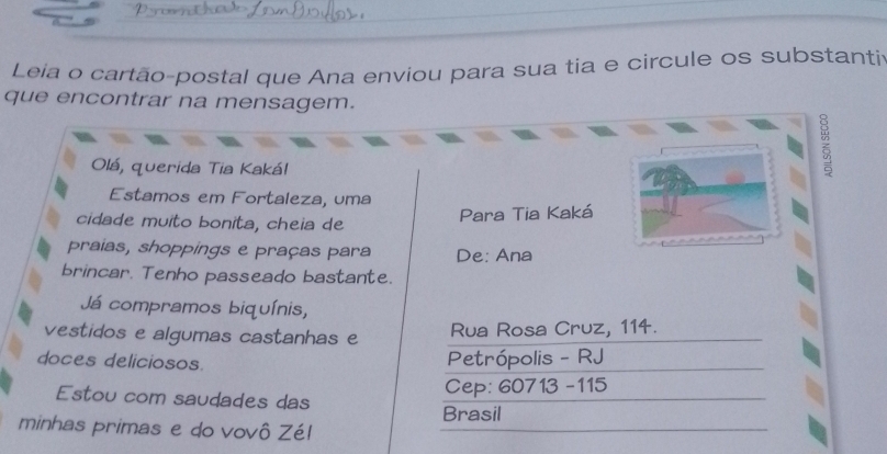 Leia o cartão-postal que Ana enviou para sua tia e circule os substanti 
que encontrar na mensagem. 
Olá, querida Tia Kakál 
Estamos em Fortaleza, uma 
cidade muito bonita, cheia de 
Para Tia Kaká 
praias, shoppings e praças para De: Ana 
brincar. Tenho passeado bastante. 
Já compramos biquínis, 
vestidos e algumas castanhas e Rua Rosa Cruz, 114. 
doces deliciosos. 
Petrópolis - RJ 
Cep: 60713 -115 
Estou com saudades das 
Brasil 
minhas primas e do vovô Zé!