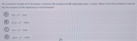 For a random sample of 23 European countries, the variance on life expectancy was 7.3 years. What is the 95% confidence interval
for the variance of life expectancy in all of Europe?
A 5.6 <10.3
B 27.2 <118.3
a 4.4<14.6
28.9 <115.0