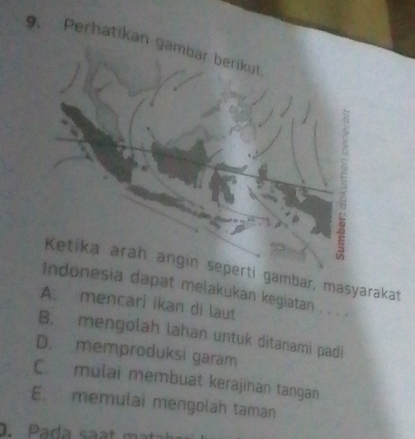 Perhatikan gambar berikut
Ketika arah angin seperti gambar, masyarakat
Indonesia dapat melakukan kegiatan . . . .
A. mencari ikan di laut
B. mengolah lahan untuk ditanami padi
D. memproduksi garam
C. mulai membuat kerajinan tangan
E. memulai mengolah taman
0. Pada saạt mt