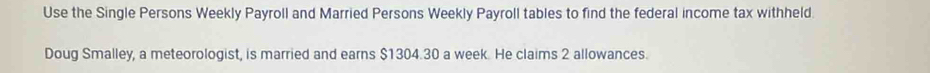 Use the Single Persons Weekly Payroll and Married Persons Weekly Payroll tables to find the federal income tax withheld 
Doug Smalley, a meteorologist, is married and earns $1304.30 a week. He claims 2 allowances.