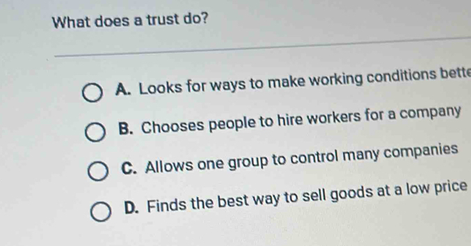 What does a trust do?
A. Looks for ways to make working conditions bette
B. Chooses people to hire workers for a company
C. Allows one group to control many companies
D. Finds the best way to sell goods at a low price