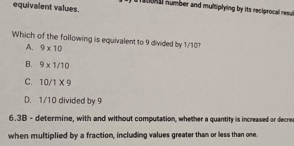 equivalent values.
ational number and multiplying by its reciprocal resu
Which of the following is equivalent to 9 divided by 1/10?
A. 9* 10
B. 9* 1/10
C. 10/1* 9
D. 1/10 divided by 9
6.3B - determine, with and without computation, whether a quantity is increased or decrea
when multiplied by a fraction, including values greater than or less than one.