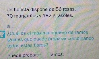 Un florista dispone de 56 rosas,
70 margaritas y 182 girasoles. 
a 
¿Cuál es el máximo número de ramos 
iguales que puede preparar combinando 
todas estas flores? 
Puede preparar ramos.