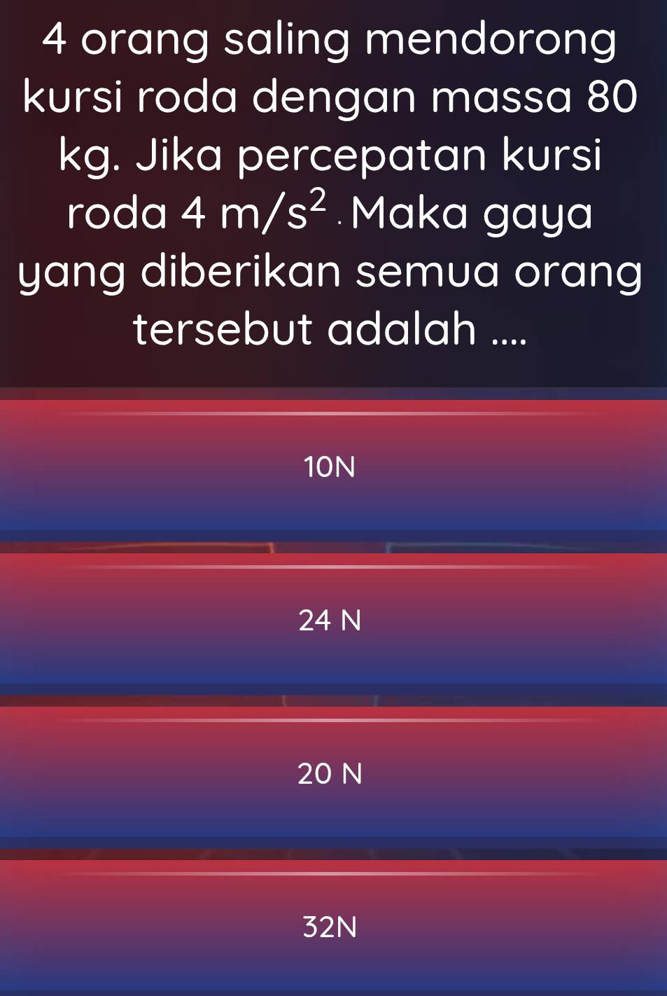 orang saling mendorong
kursi roda dengan massa 80
kg. Jika percepatan kursi
roda 4m/s^2 Maka gaya
yang diberikan semua orang
tersebut adalah ....
10N
24 N
20 N
32N