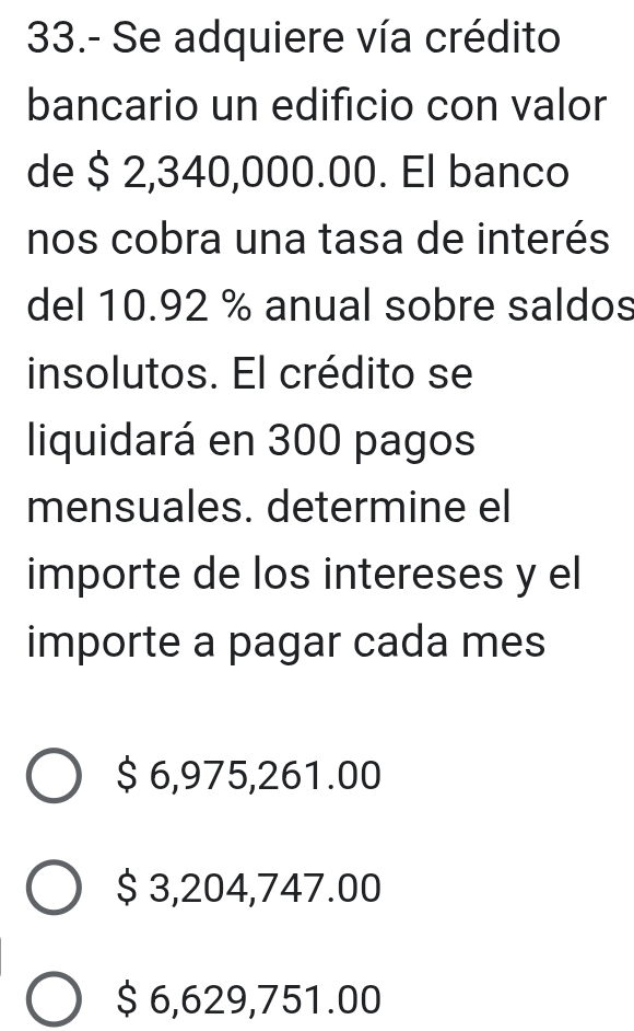 33.- Se adquiere vía crédito
bancario un edificio con valor
de $ 2,340,000.00. El banco
nos cobra una tasa de interés
del 10.92 % anual sobre saldos
insolutos. El crédito se
liquidará en 300 pagos
mensuales. determine el
importe de los intereses y el
importe a pagar cada mes
$ 6,975,261.00
$ 3,204,747.00
$ 6,629,751.00