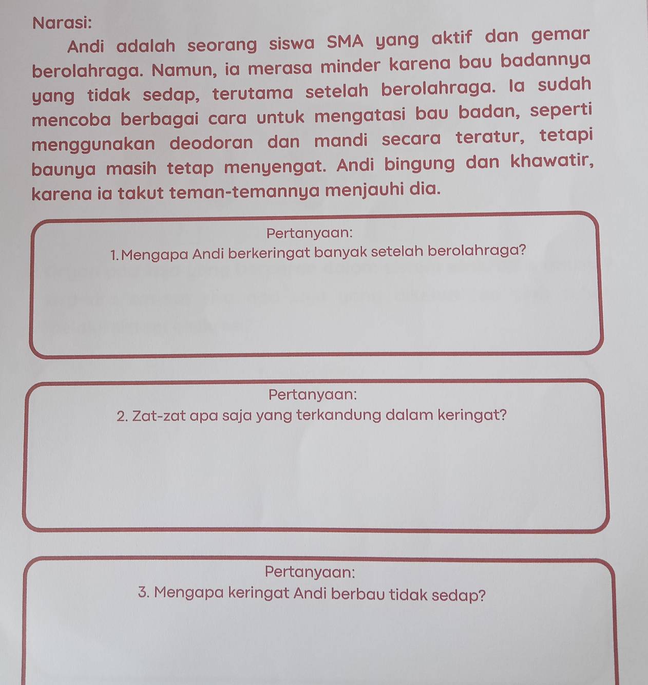 Narasi: 
Andi adalah seorang siswa SMA yang aktif dan gemar 
berolahraga. Namun, ia merasa minder karena bau badannya 
yang tidak sedap, terutama setelah berolahraga. Ia sudah 
mencoba berbagai cara untuk mengatasi bau badan, seperti 
menggunakan deodoran dan mandi secara teratur, tetapi 
baunya masih tetap menyengat. Andi bingung dan khawatir, 
karena ia takut teman-temannya menjauhi dia. 
Pertanyaan: 
1.Mengapa Andi berkeringat banyak setelah berolahraga? 
Pertanyaan: 
2. Zat-zat apa saja yang terkandung dalam keringat? 
Pertanyaan: 
3. Mengapa keringat Andi berbau tidak sedap?