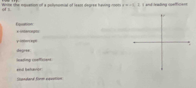 Write the equation of a polynomial of least degree having roots x=-1, 2, 1 and leading coefficient 
of 3. 
Equation: 
x-intercepts:
y =intercept: 
degree: 
leading coefficient: 
end behavior: 
Standard form equation: