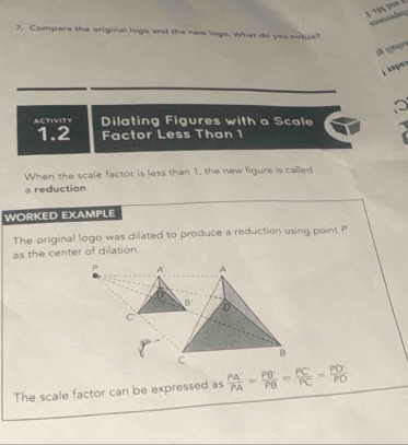 a   de
7. Compare the original logo and the new lego. What do you notice?
L aaper
ACTIVITY Dilating Figures with a Scale
1.2 Factor Less Than 1
When the scale factor is less than 1, the new figure is called
a reduction
WORKED EXAMPLE
The original logo was dilated to produce a reduction using point P
as the center of dilation.
The scale factor can be expressed as  PA'/PA = PB'/PB = PC/PC = PD'/PD .