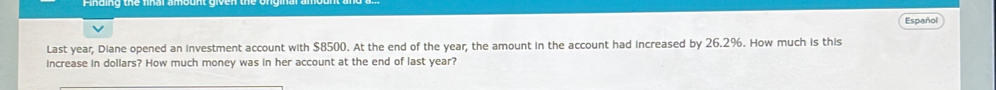 Español 
Last year, Diane opened an investment account with $8500. At the end of the year, the amount in the account had increased by 26.2%. How much is this 
increase in dollars? How much money was in her account at the end of last year?