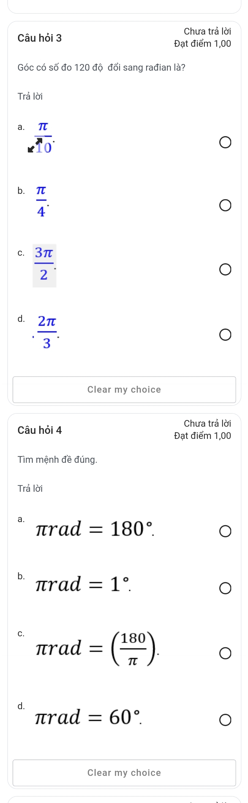 Chưa trả lời
Câu hỏi 3
Đạt điểm 1,00
Góc có số đo 120 độ đổi sang rađian là?
Trả lời
a.  π /10 .
b.  π /4 .
C.  3π /2 .
d.  2π /3 . 
Clear my choice
Chưa trả lời
Câu hỏi 4
Đạt điểm 1,00
Tìm mệnh đề đúng.
Trả lời
a.
π rad=180°.
b. π rad=1°.
C. π rad=( 180/π  ).
d.
π rad=60°. 
Clear my choice