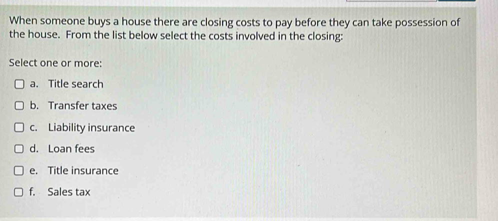 When someone buys a house there are closing costs to pay before they can take possession of
the house. From the list below select the costs involved in the closing:
Select one or more:
a. Title search
b. Transfer taxes
c. Liability insurance
d. Loan fees
e. Title insurance
f. Sales tax