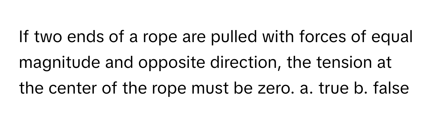 If two ends of a rope are pulled with forces of equal magnitude and opposite direction, the tension at the center of the rope must be zero.  a. true b. false