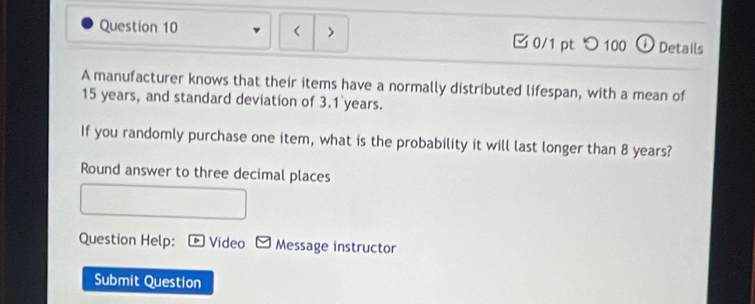 < > 0/1 pt つ 100 ① Details 
A manufacturer knows that their items have a normally distributed lifespan, with a mean of
15 years, and standard deviation of 3.1 years. 
If you randomly purchase one item, what is the probability it will last longer than 8 years? 
Round answer to three decimal places 
Question Help: Video Message instructor 
Submit Question