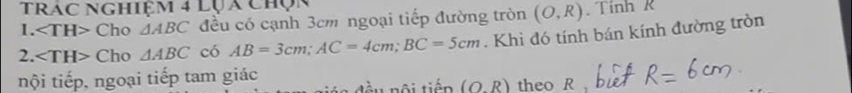 Trác Nghiệm 4 lựa chọc 
1. Cho △ ABC đều có cạnh 3cm ngoại tiếp đường tròn 
2. Cho △ ABC có AB=3cm; AC=4cm; BC=5cm. Khi đó tính bán kính đường tròn (O,R).TinhR 
nội tiếp, ngoại tiếp tam giác a đầu nội tiến (O.R) theo R