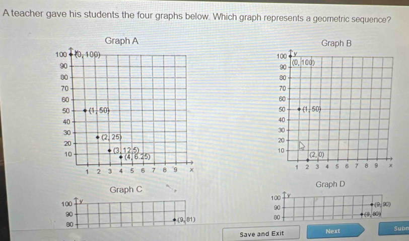 A teacher gave his students the four graphs below. Which graph represents a geometric sequence?
 
 
 
Graph C Graph D
100 y
100 y
90
(9,90)
90
80
(8,80)
80
(9,81)
Save and Exit Next Subn