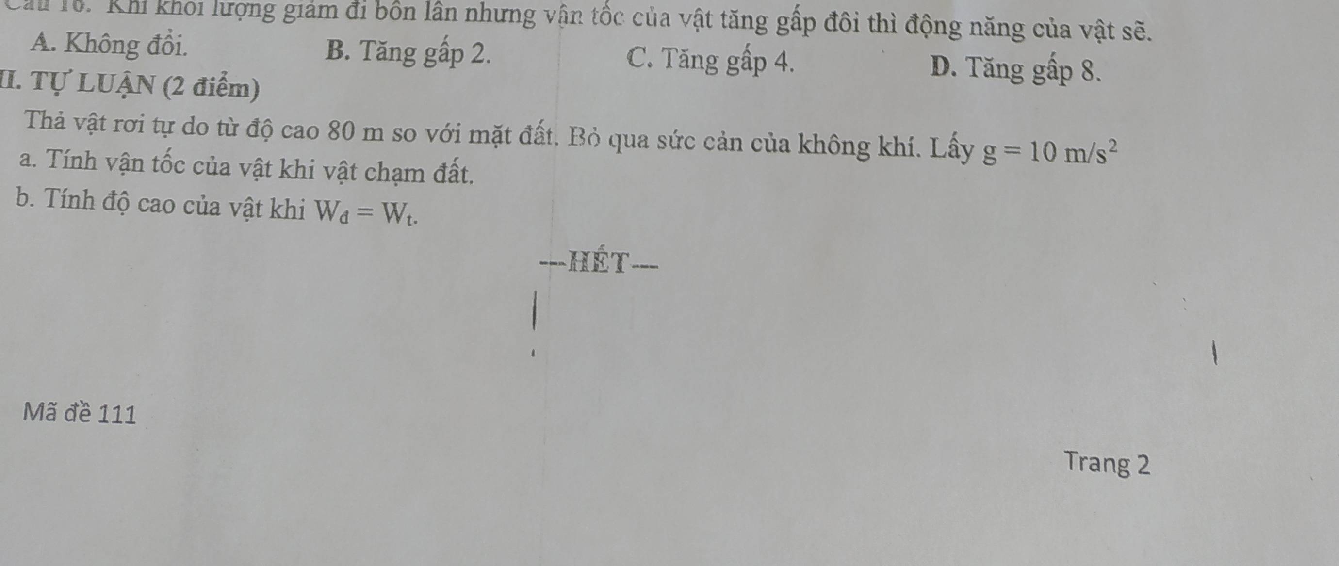 Chu Tổ. Khi khoi lượng giảm đi bốn lân nhưng vận tốc của vật tăng gấp đôi thì động năng của vật sẽ.
A. Không đổi. B. Tăng gấp 2. C. Tăng gấp 4. D. Tăng gấp 8.
II. Tự LUẠN (2 điểm)
Thả vật rơi tự do từ độ cao 80 m so với mặt đất. Bỏ qua sức cản của không khí. Lấy g=10m/s^2
a. Tính vận tốc của vật khi vật chạm đất.
b. Tính độ cao của vật khi W_d=W_t. 
===Hét
Mã đề 111
Trang 2