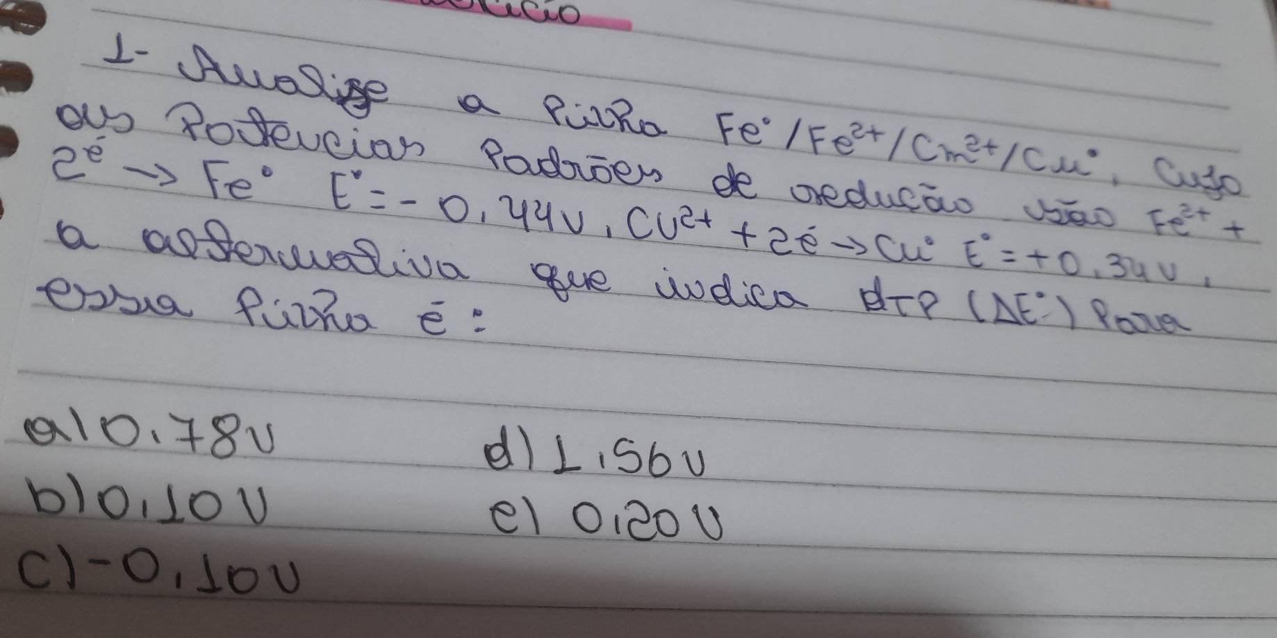 1- Auelige a PLRo Fo Fe°/Fe^(2+)/Cm^(2+)/Cu^* , Cyto
ecian Padioen de reducao vao Fe^(2+)+
2^eto Fe^0 E°=-0.44U^(2+)+2eto cu° E°=+0.34V_1
a astencvesiva gue wodica dre
exsa fuiha e: (Delta E°)
Roover
a10.48u d)LiSbu
blo, 10u el 0, 20U
c) -O, 10U