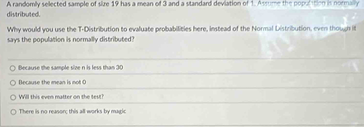 A randomly selected sample of size 19 has a mean of 3 and a standard deviation of 1. Assume the population is normally
distributed.
Why would you use the T-Distribution to evaluate probabilities here, instead of the Normal Distribution, even though it
says the population is normally distributed?
Because the sample size n is less than 30
Because the mean is not 0
Will this even matter on the test?
There is no reason; this all works by magic