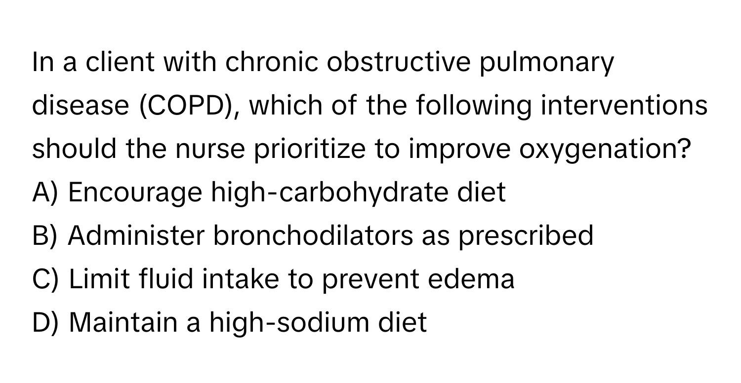 In a client with chronic obstructive pulmonary disease (COPD), which of the following interventions should the nurse prioritize to improve oxygenation?

A) Encourage high-carbohydrate diet 
B) Administer bronchodilators as prescribed 
C) Limit fluid intake to prevent edema 
D) Maintain a high-sodium diet