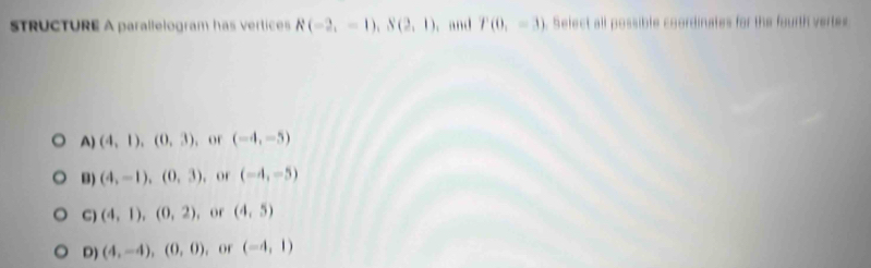 STRUCTURE A parallelogram has vertices R(-2,-1), S(2,1). and P(0,=3). Select all possible coordinates for the fourth vertes
A) (4,1),(0,3) , or (-4,-5)
B) (4,-1), (0,3) , or (-4,-5)
C) (4,1), (0,2) , or (4,5)
D) (4,-4), (0,0) , or (-4,1)