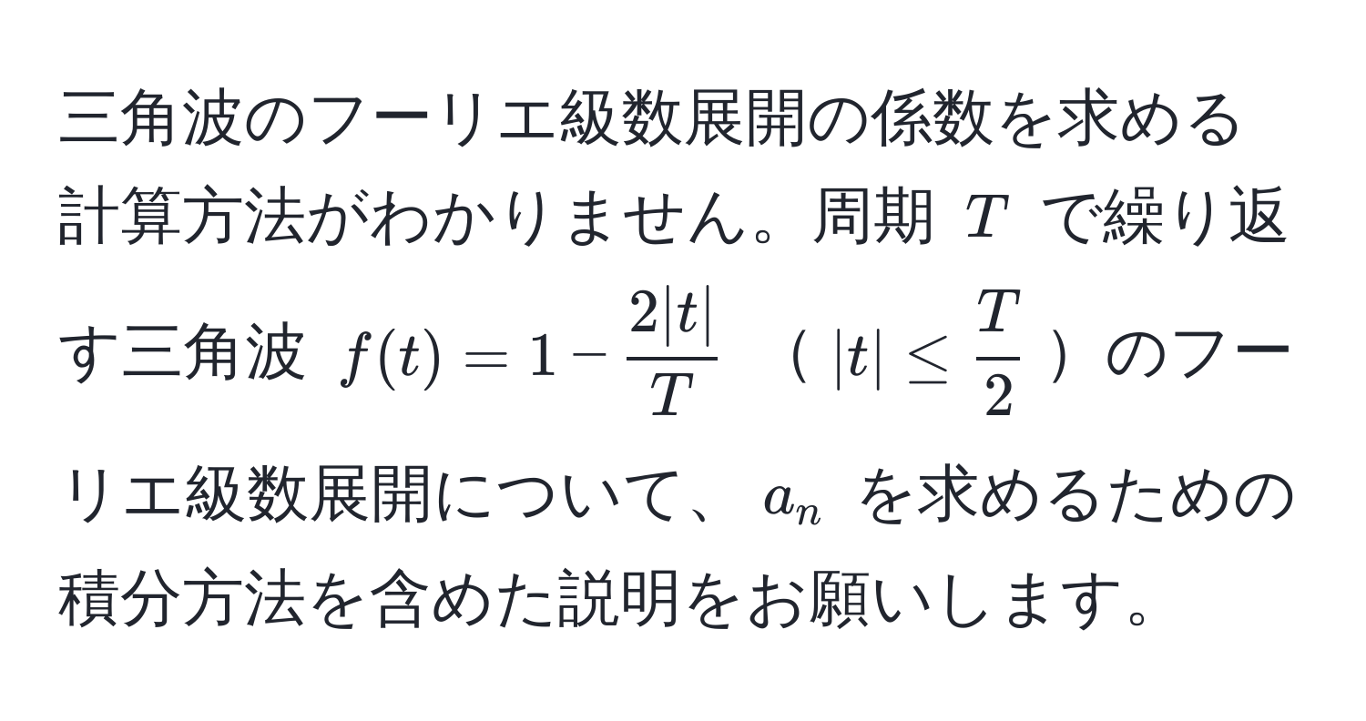 三角波のフーリエ級数展開の係数を求める計算方法がわかりません。周期 $T$ で繰り返す三角波 $f(t) = 1 -  2|t|/T $ $|t| ≤  T/2 $のフーリエ級数展開について、$a_n$ を求めるための積分方法を含めた説明をお願いします。