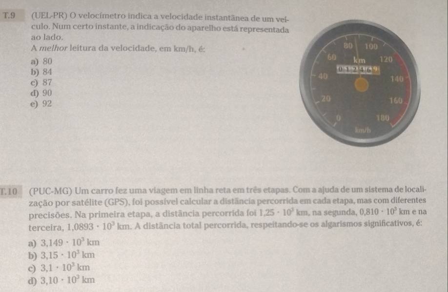 9 (UEL-PR) O velocímetro indica a velocidade instantânea de um veí-
culo. Num certo instante, a indicação do aparelho está representada
ao lado.
A melhor leitura da velocidade, em km/h, é:
a) 80
b) 84
c) 87
d) 90
e) 92 
T.10 (PUC-MG) Um carro fez uma viagem em linha reta em três etapas. Com a ajuda de um sistema de locali-
zação por satélite (GPS), foi possível calcular a distância percorrida em cada etapa, mas com diferentes
precisões. Na primeira etapa, a distância percorrida foi 1,25· 10^3km , na segunda, 0,810· 10^3km e na
terceira, 1,0893· 10^3km. A distância total percorrida, respeitando-se os algarismos significativos, é:
a) 3,149· 10^3km
b) 3,15· 10^3km
3,1· 10^3km
d) 3,10· 10^3km