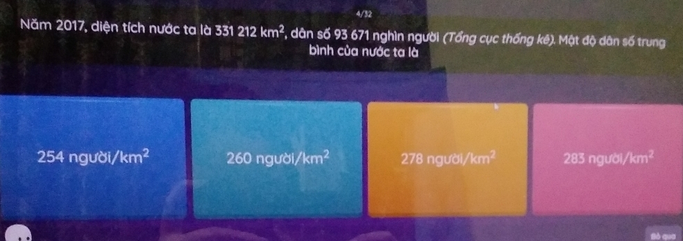 4/32
Năm 2017, diện tích nước ta là 331212km^2 , dân số 93 671 nghìn người (Tổng cục thống kê). Mật độ dân số trung
bình của nước ta là
254 người, /km^2 260 người, /km^2 278 người, /km^2 283 người, /km^2