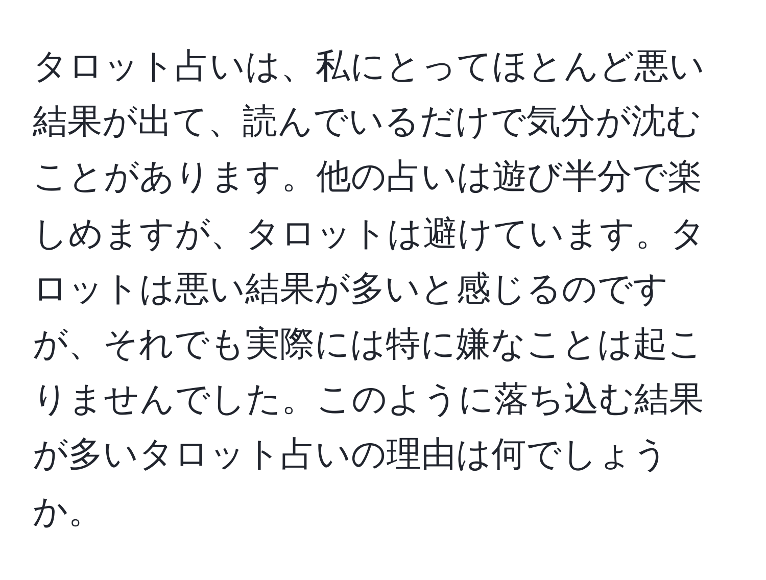 タロット占いは、私にとってほとんど悪い結果が出て、読んでいるだけで気分が沈むことがあります。他の占いは遊び半分で楽しめますが、タロットは避けています。タロットは悪い結果が多いと感じるのですが、それでも実際には特に嫌なことは起こりませんでした。このように落ち込む結果が多いタロット占いの理由は何でしょうか。