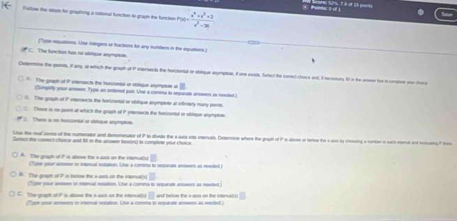 Scores 52%, 7.8 of 15 ponts Points: 0 of 1
Follow the saeps for graphing a rasional function to graph the function P(x)= (x^4+x^3+2)/x^2-36 
Sanet
(Type equations. Uhie integers or fractions for any numbers in the equations)_
C. The function has no oblique arymplote.
Determe the posints, if any, at which the graph of Pintersects the horzontal or oblique anympiole, if one exists. Select the conect choice and, if necestary. lil in the anseer box to compm your choice
. The graph of P intersects, the hortzontal or oblique asymplute at
(Simplilly your answer. Type an ortered pair. Use a comma to separate answers as needed.)
. The graph of P inseniects the honzontal or oblique asymprote at infinitely many points.
C. There is no point at which the graph of P intensects the horzontal or oblique asymptote.
C. There is no herzantal or obtique anymplote.
Lhe the mal zeros of the numeratior and demominator of P to divide the x-axis into intervals, Deterine where the graph of P is abowe or below the s-aws by chrosing a number r each imenail and iututing P tie
Seiect the conect choice and fll in the answer box(es) to complete your choice
A. The graph of P is above the x -lxrs on the interval(s)
(Tytle your answer in intenal notation. Use a comma to separate answers as needed )
B. The graph of P is below the x-axis on the interval(x)
(Type your amwer in intencal notation. Use a comma to separate answers as needed)
C. The graph of P is atove the s-axts on the intervall(s) and below the s-axus on the interval(s)
as en innial reston. Use a comna to sesacn acs as neded