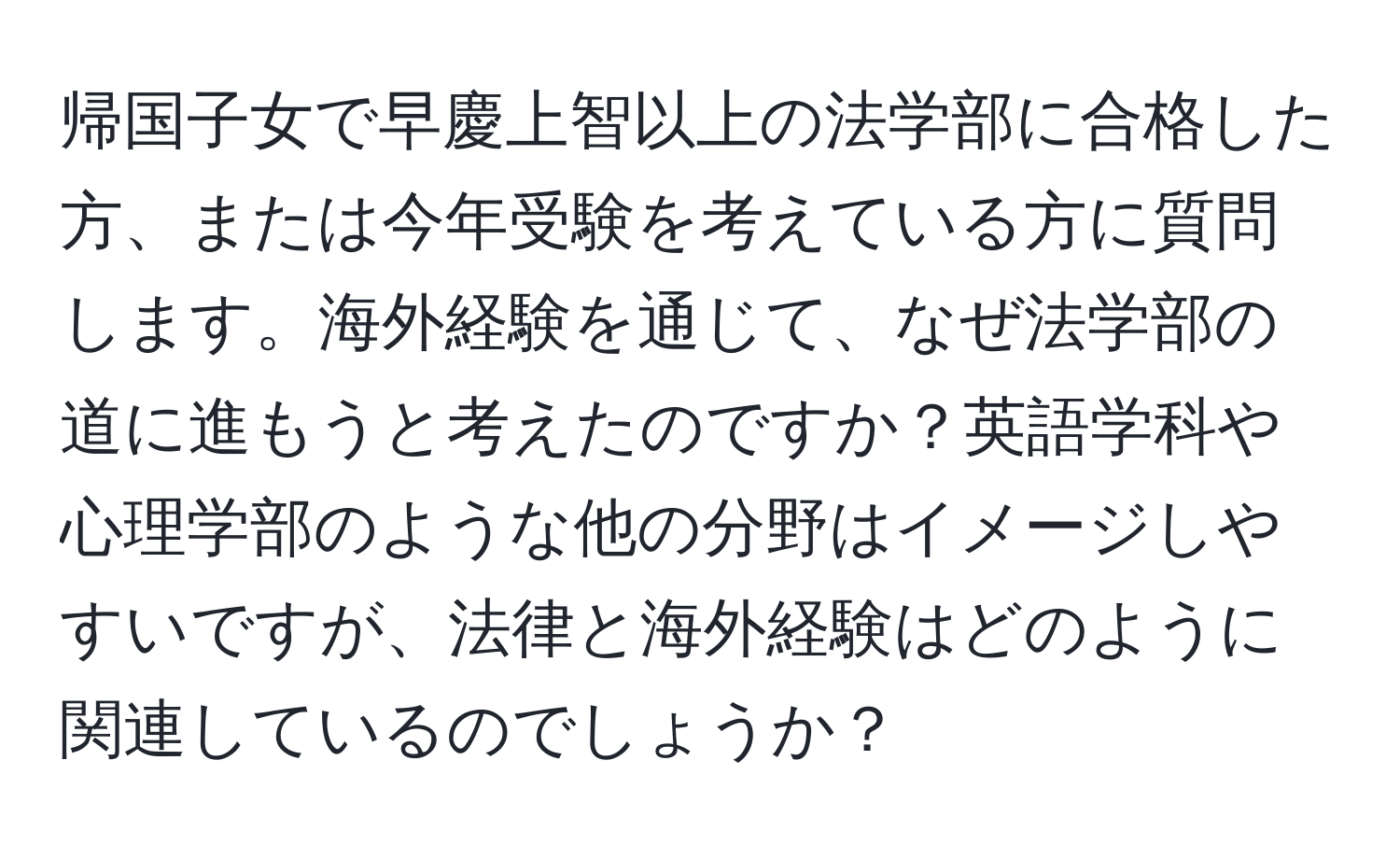 帰国子女で早慶上智以上の法学部に合格した方、または今年受験を考えている方に質問します。海外経験を通じて、なぜ法学部の道に進もうと考えたのですか？英語学科や心理学部のような他の分野はイメージしやすいですが、法律と海外経験はどのように関連しているのでしょうか？