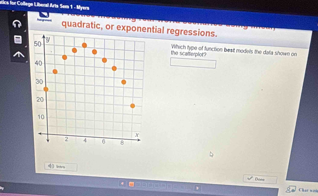 tics for College Liberal Arts Sem 1 - Myers 
Assigneent quadratic, or exponetial regressions. 
Which type of function best models the data shown on 
the scatterplot? 
Intro 
Done 
Chat with