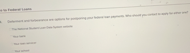 to Federal Loans
4. Deferment and forbearance are options for postponing your federal loan payments. Who should you contact to apply for either one?
The National Student Loan Data System website
Your bank
Your loan servicer
Your schoo!