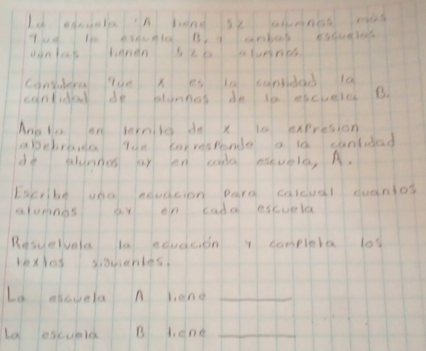 Le ahcuola in hang se amnes ming 
oinlas thandn sc0 fumnes, 
cinsudera lue x es ia candad 10
canlidad de plunnos de in eicvele B 
Mnola en vernitg do x la expresion 
abebravga Tue carrespande a is canlidad 
do alunnes ar en cada esuele, A. 
Escribe una edudcion pard calcual cuantos 
alumnos ar on cada escuela 
Resuelvela la edudcion y completa los 
kxlos siacentes 
Le elavela A leng_ 
La escueld B 1, cne_