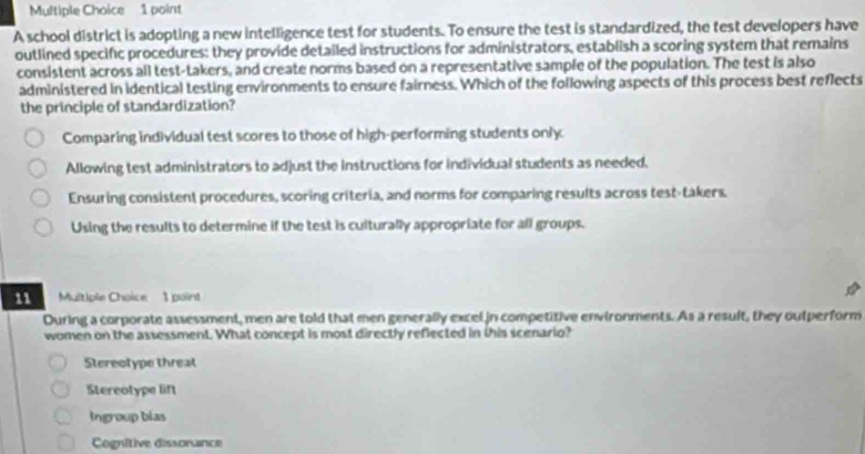 A school district is adopting a new intelligence test for students. To ensure the test is standardized, the test developers have
outlined specific procedures: they provide detailed instructions for administrators, establish a scoring system that remains
consistent across all test-takers, and create norms based on a representative sample of the population. The test is also
administered in identical testing environments to ensure faimness. Which of the following aspects of this process best reflects
the principle of standardization?
Comparing individual test scores to those of high-performing students only.
Allowing test administrators to adjust the instructions for individual students as needed.
Ensuring consistent procedures, scoring criteria, and norms for comparing results across test-takers.
Using the results to determine if the test is culturally appropriate for all groups.
11 Multiple Choice 1 point
During a corporate assessment, men are told that men generally excel in competitive environments. As a result, they outperform
women on the assessment. What concept is most directly reflected in this scenario?
Stereotype threat
Stereotype lift
Ingroup blas
Cognitive dissorance