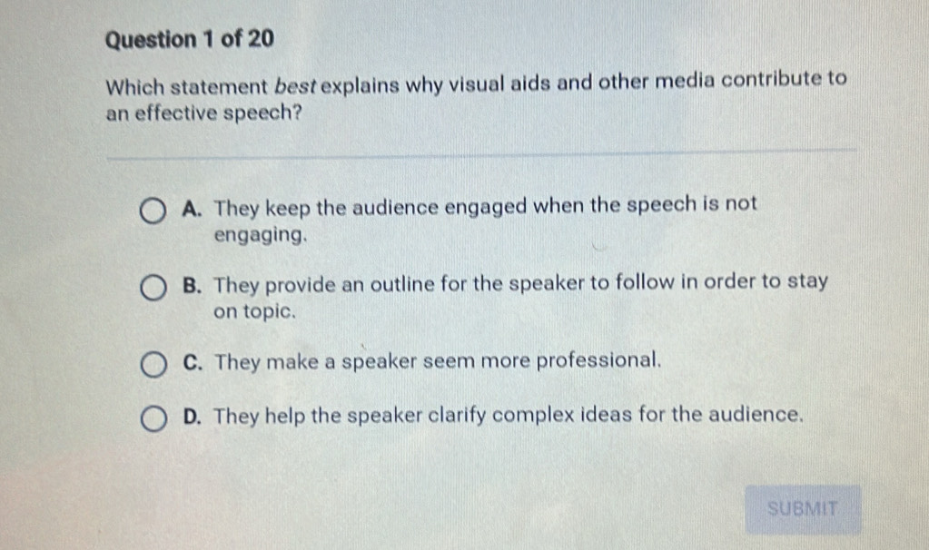 Which statement best explains why visual aids and other media contribute to
an effective speech?
A. They keep the audience engaged when the speech is not
engaging.
B. They provide an outline for the speaker to follow in order to stay
on topic.
C. They make a speaker seem more professional.
D. They help the speaker clarify complex ideas for the audience.
SUBMIT