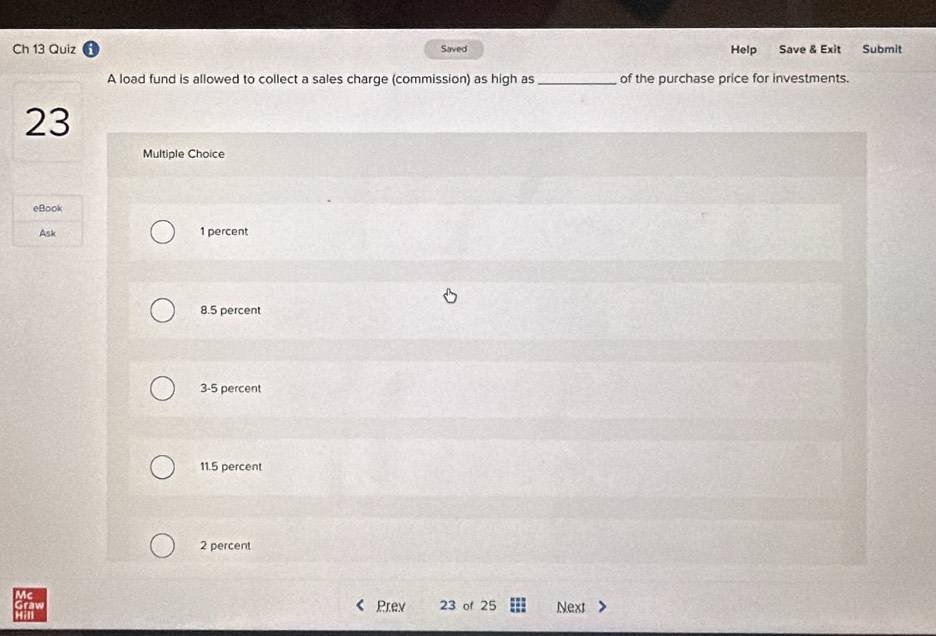 Ch 13 Quiz Saved Help Save & Exit Submit
A load fund is allowed to collect a sales charge (commission) as high as _of the purchase price for investments.
23
Multiple Choice
eBook
Ask 1 percent
8.5 percent
3-5 percent
11.5 percent
2 percent
T Prev 23 of 25 Next