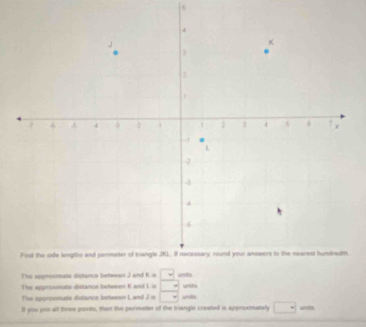 The approximate distance between J and K ia uits 
The approxmate distance between K and L is units 
The approxmate distance between Land J is units 
ll you jain all three points, then the perimeter of the triangle created is approximately units